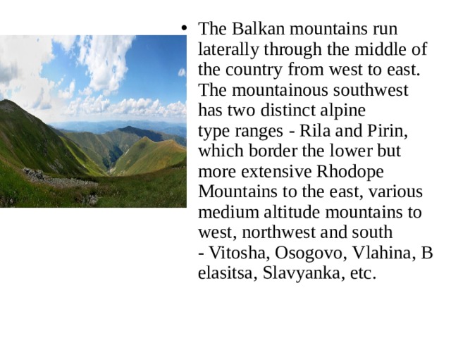 The Balkan mountains run laterally through the middle of the country from west to east. The mountainous southwest has two distinct alpine type ranges - Rila and Pirin, which border the lower but more extensive Rhodope Mountains to the east, various medium altitude mountains to west, northwest and south - Vitosha, Osogovo, Vlahina, Belasitsa, Slavyanka, etc. 