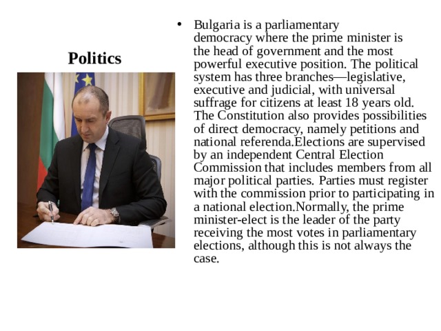 Bulgaria is a parliamentary democracy where the prime minister is the head of government and the most powerful executive position. The political system has three branches—legislative, executive and judicial, with universal suffrage for citizens at least 18 years old. The Constitution also provides possibilities of direct democracy, namely petitions and national referenda.Elections are supervised by an independent Central Election Commission that includes members from all major political parties. Parties must register with the commission prior to participating in a national election.Normally, the prime minister-elect is the leader of the party receiving the most votes in parliamentary elections, although this is not always the case. Politics 
