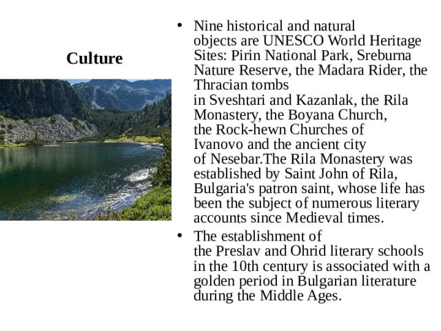 Culture Nine historical and natural objects are UNESCO World Heritage Sites: Pirin National Park, Sreburna Nature Reserve, the Madara Rider, the Thracian tombs in Sveshtari and Kazanlak, the Rila Monastery, the Boyana Church, the Rock-hewn Churches of Ivanovo and the ancient city of Nesebar.The Rila Monastery was established by Saint John of Rila, Bulgaria's patron saint, whose life has been the subject of numerous literary accounts since Medieval times. The establishment of the Preslav and Ohrid literary schools in the 10th century is associated with a golden period in Bulgarian literature during the Middle Ages.  