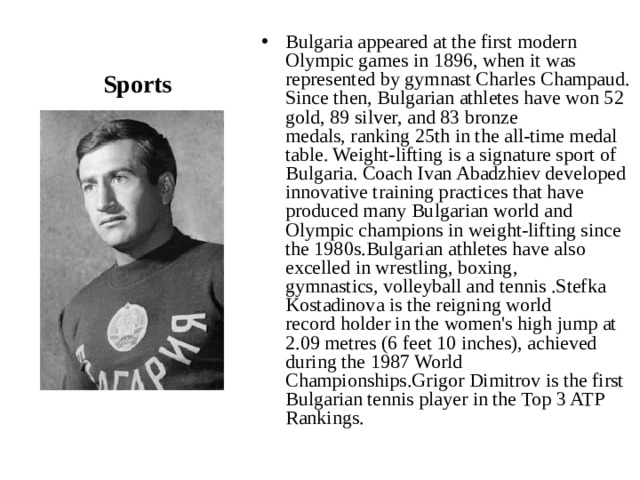 Sports Bulgaria appeared at the first modern Olympic games in 1896, when it was represented by gymnast Charles Champaud.  Since then, Bulgarian athletes have won 52 gold, 89 silver, and 83 bronze medals, ranking 25th in the all-time medal table. Weight-lifting is a signature sport of Bulgaria. Coach Ivan Abadzhiev developed innovative training practices that have produced many Bulgarian world and Olympic champions in weight-lifting since the 1980s.Bulgarian athletes have also excelled in wrestling, boxing, gymnastics, volleyball and tennis .Stefka Kostadinova is the reigning world record holder in the women's high jump at 2.09 metres (6 feet 10 inches), achieved during the 1987 World Championships.Grigor Dimitrov is the first Bulgarian tennis player in the Top 3 ATP Rankings. 