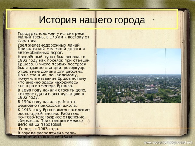 История нашего города Город расположен у истока реки Малый Узень, в 178 км к востоку от Саратова. Узел железнодорожных линий Приволжской железной дороги и автомобильных дорог. Населённый пункт был основан в 1893 году как посёлок при станции Ершово. В числе первых построек были здание станции, резервуар, отдельные домики для рабочих. Наша станция, по –видимому, получила название Ершов потому, что именно здесь находилась контора инженера Ершова. В 1898 году начали строить депо, которое сдали в эксплуатацию в 1902 году. В 1904 году начала работать церковно-приходская школа. К 1913 году Ершов имел население около одной тысячи. Работало почтово-телеграфное отделение, сберкасса. При станции имелось депо на 12 паровозов.  Город - с 1963 года. В городе расположена теле-радиомачта высотой 350 м. 