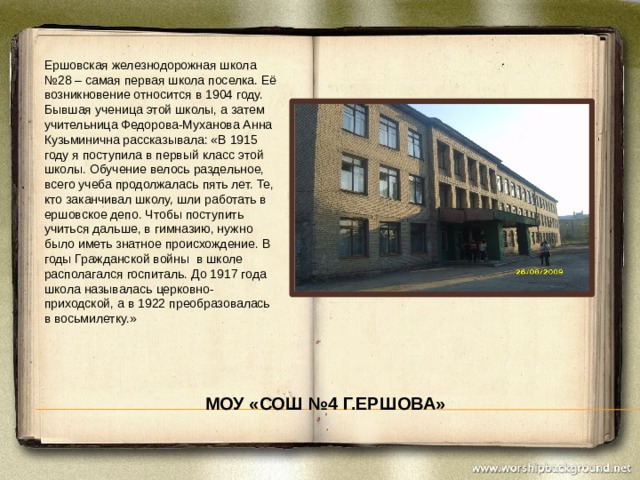 Ершовская железнодорожная школа №28 – самая первая школа поселка. Её возникновение относится в 1904 году. Бывшая ученица этой школы, а затем учительница Федорова-Муханова Анна Кузьминична рассказывала: «В 1915 году я поступила в первый класс этой школы. Обучение велось раздельное, всего учеба продолжалась пять лет. Те, кто заканчивал школу, шли работать в ершовское депо. Чтобы поступить учиться дальше, в гимназию, нужно было иметь знатное происхождение. В годы Гражданской войны в школе располагался госпиталь. До 1917 года школа называлась церковно-приходской, а в 1922 преобразовалась в восьмилетку.» МОУ «СОШ №4 г.Ершова» 