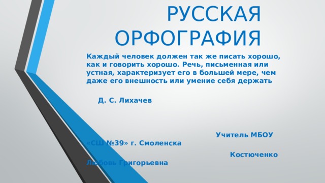 РУССКАЯ ОРФОГРАФИЯ Каждый человек должен так же писать хорошо, как и говорить хорошо. Речь, письменная или устная, характеризует его в большей мере, чем даже его внешность или умение себя держать  Д. С. Лихачев    Учитель МБОУ «СШ №39» г. Смоленска  Костюченко Любовь Григорьевна 