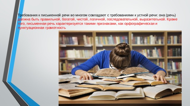 Требования к письменной речи во многом совпадают с требованиями к устной речи: она (речь) должна быть правильной, богатой, чистой, логичной, последовательной, выразительной. Кроме того, письменная речь характеризуется такими признаками, как орфографическая и пунктуационная грамотность 