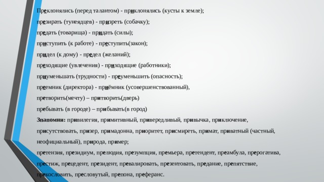 Пр е клонялись (перед талантом) - пр и клонялись (кусты к земле);   пр е зирать (тунеядцев) - пр и зреть (собачку);   пр е дать (товарища) - пр и дать (силы);   пр и ступить (к работе) - пр е ступить(закон);   пр и дел (к дому) - пр е дел (желаний);   пр е ходящие (увлечения) - пр и ходящие (работники);  пр и уменьшать (трудности) - пр е уменьшить (опасность);  пр е емник (директора) - пр и ёмник (усовершенствованный), пр е творить(мечту) – пр и творить(дверь) пр е бывать (в городе) – пр и бывать(в город) Зпапомни:  пр и вилегия, пр и митивный, пр и вередливый, пр и вычка, пр и ключение, пр и сутствовать, пр и зер, пр и мадонна, пр и оритет, пр и смиреть, пр и мат, пр и ватный (частный, неофициальный), пр и рода, пр и мер; пр е тензия, пр е зидиум, пр е людия, пр е зумпция, пр е мьера, пр е тендент, пр е амбула, пр е рогатива, пр е стиж, пр е цедент, пр е зидент, пр е валировать, пр е зентовать, пр е дание, пр е пятствие, пр е кословить, пр е словутый, пр е пона, пр е феранс. 