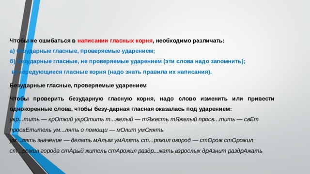 Чтобы не ошибаться в написании гласных корня , необходимо различать: а) безударные гласные, проверяемые ударением; б) безударные гласные, не проверяемые ударением (эти слова надо запомнить);  в) чередующиеся гласные корня (надо знать правила их написания). Безударные гласные, проверяемые ударением Чтобы проверить безударную гласную корня, надо слово изменить или привести однокоренные слова, чтобы безу - дарная гласная оказалась под ударением: укр...тить — крОткий укрОтить т...желый — тЯжесть тЯжелый просв...тить — свЕт просвЕтитель ум...лять о помощи — мОлит умОлять ум...лять значение — делать мАлым умАлять ст...рожил огород — стОрож стОрожил ст...рожил города стАрый житель стАрожил раздр...жать взрослых дрАзнит раздрАжать 