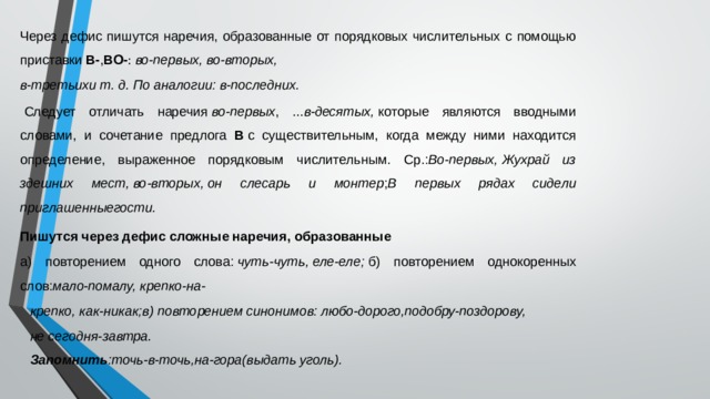 Через дефис пишутся наречия, образованные от порядковых числительных с помощью приставки  В- , ВО- :  во-первых, во-вторых, в-третьихи т. д. По аналогии: в-последних.   Следует отличать наречия  во-первых , ... в-десятых,  которые являются вводными словами, и сочетание предлога В  с существительным, когда между ними находится определение, выраженное порядковым числительным. Ср.: Во-первых, Жухрай из здешних мест, во-вторых, он слесарь и монтер ; В первых рядах сидели приглашенныегости. Пишутся через дефис сложные наречия, образованные а) повторением одного слова:  чуть-чуть, еле-еле;  б) повторением однокоренных слов: мало-помалу, крепко-на- крепко, как-никак;в) повторением синонимов: любо-дорого,подобру-поздорову, не сегодня-завтра. Запомнить :точь-в-точь,на-гора(выдать уголь). 