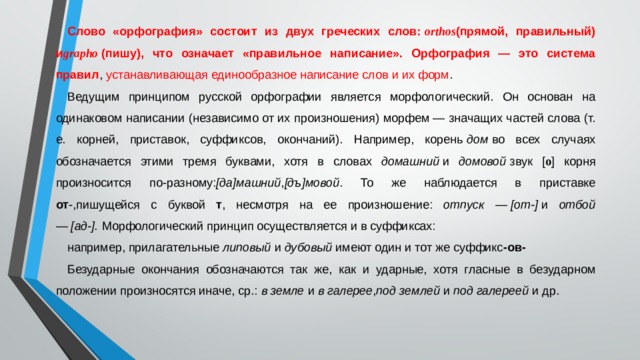 Слово «орфография» состоит из двух греческих слов:  orthos (прямой, правильный) и grapho  (пишу), что означает «правильное написание». Орфография — это система правил , устанавливающая единообразное написание слов и их форм . Ведущим принципом русской орфографии является морфологический. Он основан на одинаковом написании (независимо от их произношения) морфем — значащих частей слова (т. е. корней, приставок, суффиксов, окончаний). Например, корень  дом  во всех случаях обозначается этими тремя буквами, хотя в словах домашний  и домовой  звук [ о ] корня произносится по-разному: [да]машний , [дъ]мовой . То же наблюдается в приставке от -,пишущейся с буквой т , несмотря на ее произношение: отпуск — [от-]  и отбой — [ад-].  Морфологический принцип осуществляется и в суффиксах: например, прилагательные  липовый  и дубовый  имеют один и тот же суффикс -ов- Безударные окончания обозначаются так же, как и ударные, хотя гласные в безударном положении произносятся иначе, ср.:  в земле  и в галерее , под землей  и под галереей  и др. 