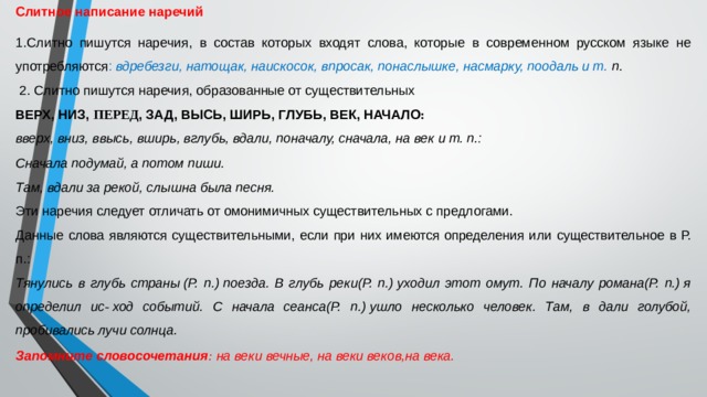 Слитное написание наречий 1.Слитно пишутся наречия, в состав которых входят слова, которые в современном русском языке не употребляются : вдребезги, натощак, наискосок, впросак, понаслышке, насмарку, поодаль и т. п.   2. Слитно пишутся наречия, образованные от существительных ВЕРХ, НИЗ,  ПЕРЕД , ЗАД, ВЫСЬ, ШИРЬ, ГЛУБЬ, ВЕК, НАЧАЛО : вверх, вниз, ввысь, вширь, вглубь, вдали, поначалу, сначала, на век и т. п.: Сначала подумай, а потом пиши. Там, вдали за рекой, слышна была песня. Эти наречия следует отличать от омонимичных существительных с предлогами. Данные слова являются существительными, если при них имеются определения или существительное в Р. п.: Тянулись в глубь страны (Р. п.) поезда. В глубь реки(Р. п.) уходил этот омут. По началу романа(Р. п.) я определил ис -  ход событий. С начала сеанса(Р. п.) ушло несколько человек. Там, в дали голубой, пробивались лучи солнца. Запомните словосочетания :  на веки вечные, на веки веков,на века. 