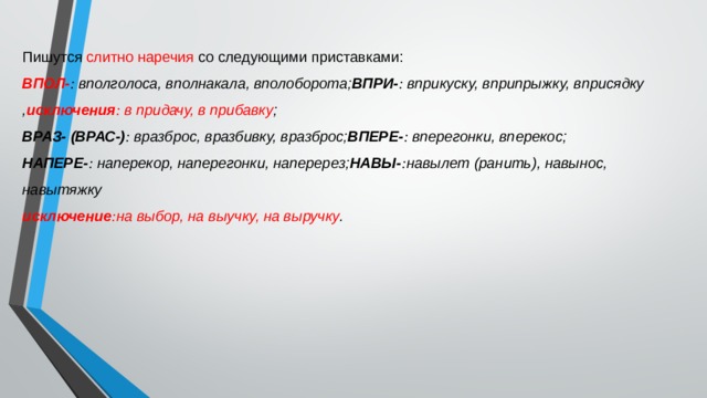 Пишутся слитно наречия со следующими приставками: ВПОЛ- :  вполголоса, вполнакала, вполоборота; ВПРИ- :  вприкуску, вприпрыжку, вприсядку , исключения :  в придачу, в прибавку ; ВРАЗ- (ВРАС-) :  вразброс, вразбивку, вразброс; ВПЕРЕ- :  вперегонки, вперекос; НАПЕРЕ- :  наперекор, наперегонки, наперерез; НАВЫ- : навылет (ранить), навынос, навытяжку исключение : на выбор, на выучку, на выручку . 