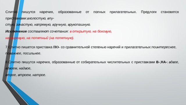 Слитно пишутся наречия, образованные от полных прилагательных. Предлоги становятся приставками: вхолостую, впу- стую, зачастую, напрямую, вручную, врукопашную. Исключение  составляют сочетания:  в открытую, на боковую, на мировую, на попятный (на попятную). 7.Слитно пишется приставка  ПО-  со сравнительной степенью наречий и прилагательных: поинтереснее, поважнее, посильнее. 8.Слитно пишутся наречия, образованные от собирательных числительных с приставками  В- , НА- :  вдвое, вдвоем, надвое, втрое, втроем, натрое. 