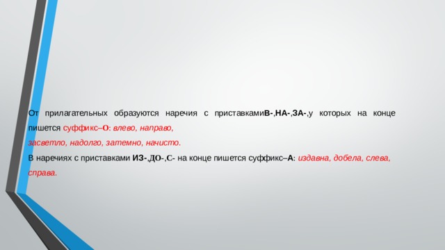 От прилагательных образуются наречия с приставками В- , НА- , ЗА- ,у которых на конце пишется суффикс– О :  влево, направо, засветло, надолго, затемно, начисто. В наречиях с приставками  ИЗ- , ДО- , С-  на конце пишется суффикс– А :  издавна, добела, слева, справа. 
