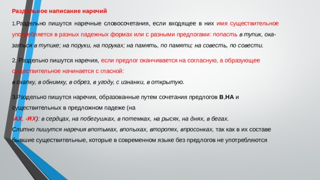 Раздельное написание наречий 1. Раздельно пишутся наречные словосочетания, если входящее в них имя существительное употребляется в разных падежных формах или с разными предлогами:  попасть в тупик, ока- заться в тупике; на поруки, на поруках; на память, по памяти; на совесть, по совести. 2 .  Раздельно пишутся наречия, если предлог оканчивается на согласную, а образующее существительное начинается с гласной: в охапку, в обнимку, в обрез, в угоду, с изнанки, в открытую. 3.Раздельно пишутся наречия, образованные путем сочетания предлогов  В , НА  и существительных в предложном падеже (на -АХ ,  -ЯХ ): в сердцах, на побегушках, в потемках, на рысях, на днях, в бегах. Слитно пишутся наречия впотьмах, впопыхах, второпях, впросонках,  так как в их составе бывшие существительные, которые в современном языке без предлогов не употребляются 