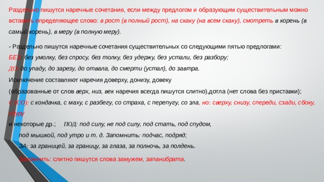 Раздельно пишутся наречные сочетания, если между предлогом и образующим существительным можно вставить определяющее слово:  в рост (в полный рост), на скаку (на всем скаку), смотреть в корень (в самый корень), в меру (в полную меру). - Раздельно пишутся наречные сочетания существительных со следующими пятью предлогами: БЕЗ :  без умолку, без спросу, без толку, без удержу, без устали, без разбору; ДО:   до упаду, до зарезу, до отвала, до смерти (устал), до завтра. Исключение составляют наречия доверху, донизу, довеку (образованные от слов  верх, низ, век  наречия всегда пишутся слитно),дотла (нет слова без приставки); С (СО):   с кондачка, с маху, с разбегу, со страха, с перепугу, со зла , но :  сверху, снизу, спереди, сзади, сбоку, сдуру и некоторые др.;  ПОД:  под силу, не под силу, под стать, под спудом, под мышкой, под утро и т. д. Запомнить :  подчас, подряд; ЗА :  за границей, за границу, за глаза, за полночь, за полдень. Запомнить: слитно пишутся слова замужем, запанибрата . 