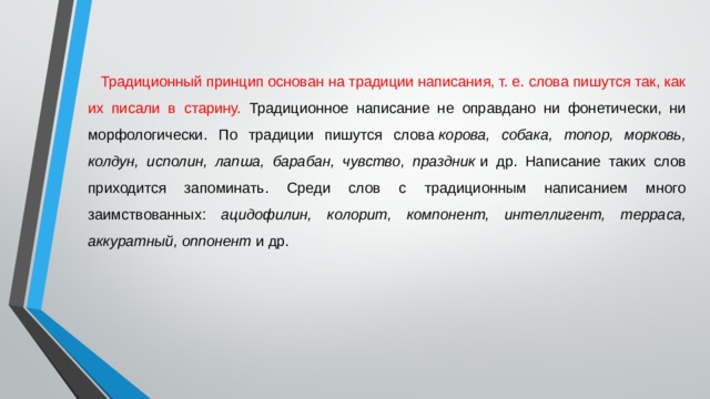 Традиционный принцип основан на традиции написания, т. е. слова пишутся так, как их писали в старину. Традиционное написание не оправдано ни фонетически, ни морфологически. По традиции пишутся слова  корова, собака, топор, морковь, колдун, исполин, лапша, барабан, чувство, праздник  и др. Написание таких слов приходится запоминать. Среди слов с традиционным написанием много заимствованных: ацидофилин, колорит, компонент, интеллигент, терраса, аккуратный, оппонент  и др. 