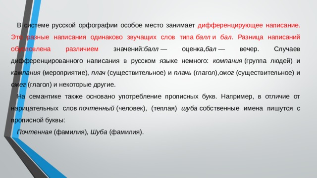 В системе русской орфографии особое место занимает дифференцирующее написание. Это разные написания одинаково звучащих слов типа  балл  и бал . Разница написаний обусловлена различием значений: балл  — оценка, бал  — вечер. Случаев дифференцированного написания в русском языке немного: компания  (группа людей) и кампания  (мероприятие), плач  (существительное) и плачь  (глагол), ожог  (существительное) и ожег  (глагол) и некоторые другие. На семантике также основано употребление прописных букв. Например, в отличие от нарицательных слов  почтенный  (человек), (теплая) шуба  собственные имена пишутся с прописной буквы: Почтенная  (фамилия), Шуба  (фамилия). 