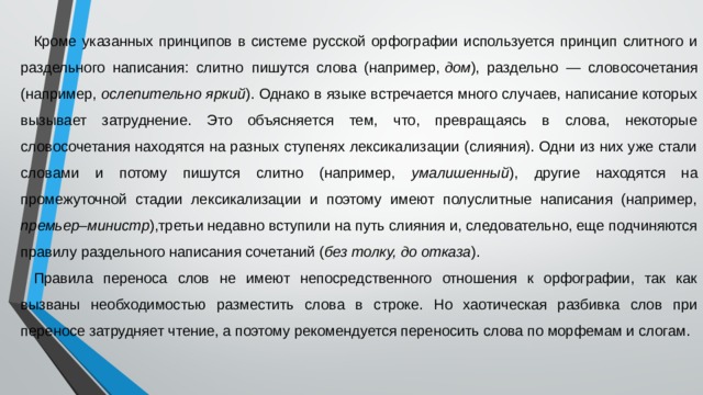 Кроме указанных принципов в системе русской орфографии используется принцип слитного и раздельного написания: слитно  пишутся слова (например,  дом ), раздельно — словосочетания (например, ослепительно яркий ). Однако в языке встречается много случаев, написание которых вызывает затруднение. Это объясняется тем, что, превращаясь в слова, некоторые словосочетания находятся на разных ступенях лексикализации (слияния). Одни из них уже стали словами и потому пишутся слитно (например, умалишенный ), другие находятся на промежуточной стадии лексикализации и поэтому имеют полуслитные написания (например, премьер – министр ),третьи недавно вступили на путь слияния и, следовательно, еще подчиняются правилу раздельного написания сочетаний ( без толку, до отказа ). Правила переноса слов не имеют непосредственного отношения к орфографии, так как вызваны необходимостью разместить слова в строке. Но хаотическая разбивка слов при переносе затрудняет чтение, а поэтому рекомендуется переносить слова по морфемам и слогам. 