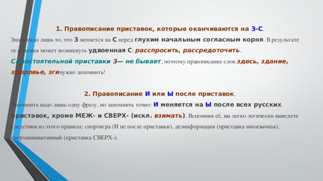 1. Правописание приставок, которые оканчиваются на  З-С . Знать надо лишь то, что  З  меняется на  С  перед  глухим начальным согласным корня . В результате оглушения может возникнуть  удвоенная С :  расспросить, рассредоточить . Самостоятельной приставки  З —  не бывает , поэтому правописание слов  здесь, здание, здоровье, зги нужно запомнить!   2. Правописание  И  или  Ы  после приставок . Запомнить надо лишь одну фразу, но запомнить точно:  И  меняется на  Ы  после всех русских приставок, кроме МЕЖ- и СВЕРХ- (искл.  взимать ) . Вспомнив её, вы легко логически выведете следствия из этого правила: спортигра (И не после приставки), дезинформация (приставка иноязычная), сверхинициативный (приставка СВЕРХ-). 