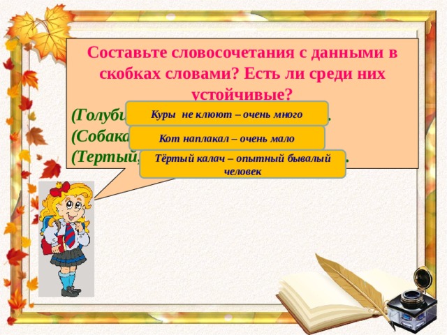 Составьте словосочетания с данными в скобках словами? Есть ли среди них устойчивые? (Голуби, петухи, куры) не клюют. (Собака, кот, козел) наплакал. (Тертый, ржаной, черствый) калач. Куры не клюют – очень много Кот наплакал – очень мало Тёртый калач – опытный бывалый человек 