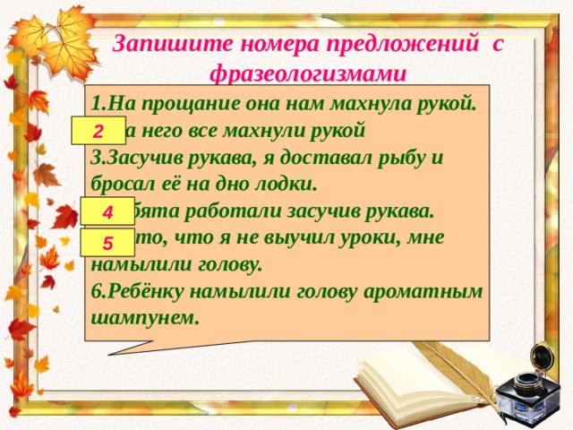 Запишите номера предложений с фразеологизмами 1.На прощание она нам махнула рукой. 2.На него все махнули рукой 3.Засучив рукава, я доставал рыбу и бросал её на дно лодки. 4.Ребята работали засучив рукава. 5.За то, что я не выучил уроки, мне намылили голову. 6.Ребёнку намылили голову ароматным шампунем. 2 4 5 