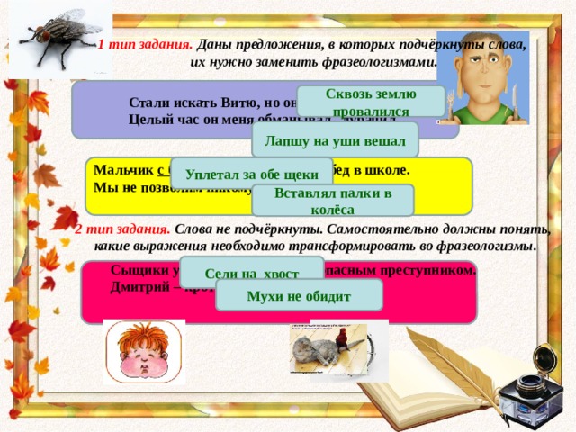 1 тип задания. Даны предложения, в которых подчёркнуты слова, их нужно заменить фразеологизмами.  Стали искать Витю, но он куда-то пропал. Целый час он меня обманывал, дурачил . Сквозь землю провалился Лапшу на уши вешал Мальчик с большим аппетитом ел обед в школе. Уплетал за обе щеки Мы не позволим никому нам мешать. Вставлял палки в колёса 2 тип задания. Слова не подчёркнуты. Самостоятельно должны понять, какие выражения необходимо трансформировать во фразеологизмы. Сели на хвост Сыщики установили слежку за опасным преступником. Дмитрий – кроткий, безобидный человек. Мухи не обидит 