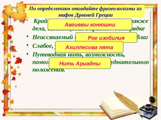 По определениям отгадайте фразеологизмы из мифов Древней Греции  Крайне запущенное помещение, а также дела, находящиеся в крайнем беспорядке Неиссякаемый источник богатства, благ Слабое, уязвимое место Путеводная нить, возможность, помогающая выйти из затруднительного положения. Авгиевы конюшни Рог изобилия Ахиллесова пята Нить Ариадны 