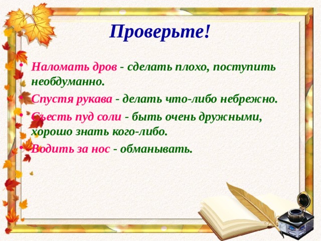 Проверьте! Наломать дров - сделать плохо, поступить необдуманно. Спустя рукава - делать что-либо небрежно. Съесть пуд соли - быть очень дружными, хорошо знать кого-либо. Водить за нос - обманывать. 