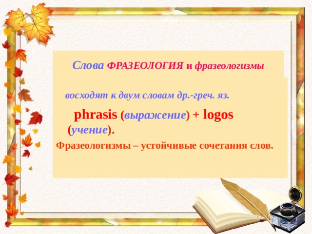 Слова  ФРАЗЕОЛОГИЯ и фразеологизмы  восходят к двум словам др.-греч. яз.  phrasis ( выражение ) + logos ( учение ). Фразеологизмы – устойчивые сочетания слов. 