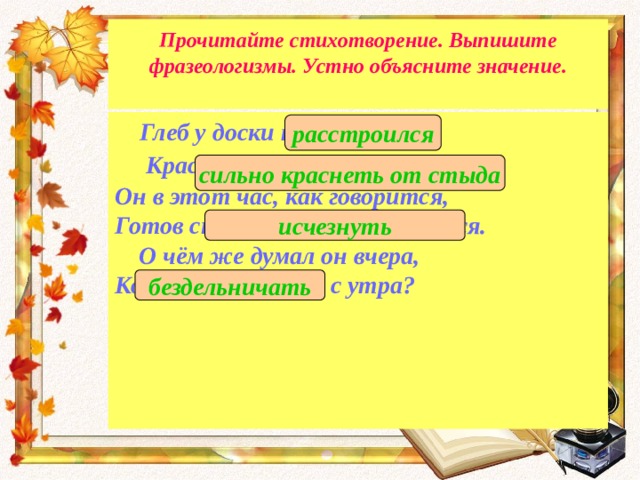 Прочитайте стихотворение. Выпишите фразеологизмы. Устно объясните значение.    Глеб у доски повесил нос,   Краснеет до корней волос. Он в этот час, как говорится, Готов сквозь землю провалиться.  О чём же думал он вчера, Когда баклуши бил с утра?  расстроился сильно краснеть от стыда исчезнуть бездельничать 