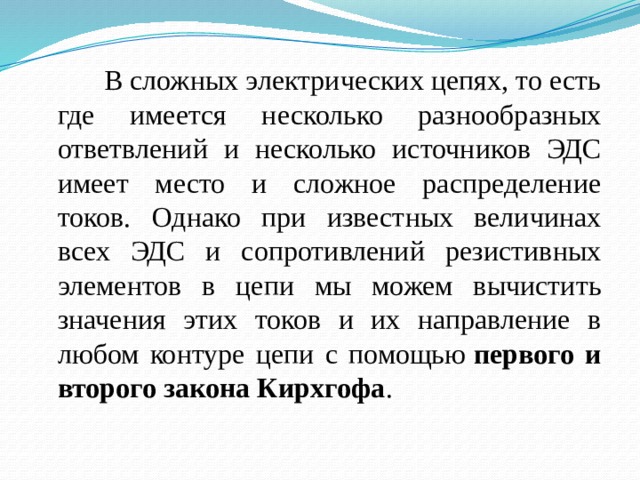  В сложных электрических цепях, то есть где имеется несколько разнообразных ответвлений и несколько источников ЭДС имеет место и сложное распределение токов. Однако при известных величинах всех ЭДС и сопротивлений резистивных элементов в цепи мы можем вычистить значения этих токов и их направление в любом контуре цепи с помощью  первого и второго закона Кирхгофа .  
