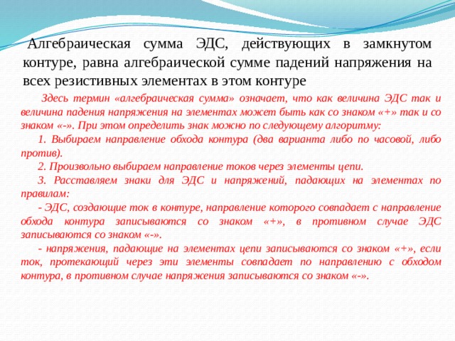   Алгебраическая сумма ЭДС, действующих в замкнутом контуре, равна алгебраической сумме падений напряжения на всех резистивных элементах в этом контуре  Здесь термин «алгебраическая сумма» означает, что как величина ЭДС так и величина падения напряжения на элементах может быть как со знаком «+» так и со знаком «-». При этом определить знак можно по следующему алгоритму: 1. Выбираем направление обхода контура (два варианта либо по часовой, либо против). 2. Произвольно выбираем направление токов через элементы цепи. 3. Расставляем знаки для ЭДС и напряжений, падающих на элементах по правилам: - ЭДС, создающие ток в контуре, направление которого совпадает с направление обхода контура записываются со знаком «+», в противном случае ЭДС записываются со знаком «-». - напряжения, падающие на элементах цепи записываются со знаком «+», если ток, протекающий через эти элементы совпадает по направлению с обходом контура, в противном случае напряжения записываются со знаком «-». 