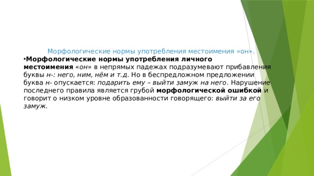 Морфологические нормы употребления местоимения «он». Морфологические нормы употребления личного местоимения  « он » в непрямых падежах подразумевают прибавления буквы  н-: него, ним, нём и т.д . Но в беспредложном предложении буква  н-  опускается:  подарить ему – выйти замуж на него . Нарушение последнего правила является грубой  морфологической ошибкой  и говорит о низком уровне образованности говорящего:  выйти за его замуж.   