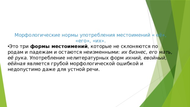 Морфологические нормы употребления местоимений « её», «его», «их». Это три  формы местоимений , которые не склоняются по родам и падежам и остаются неизменными:  их бизнес, его мать, её рука . Употребление нелитературных форм  ихний, евойный, еёйная  является грубой морфологической ошибкой и недопустимо даже для устной речи.   