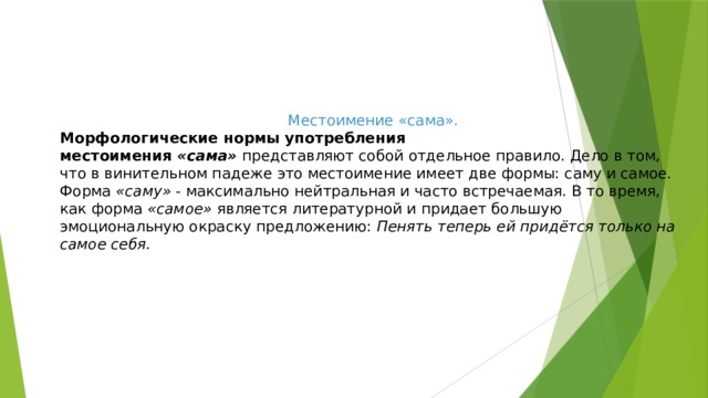 Местоимение «сама». Морфологические нормы употребления местоимения  «сама»  представляют собой отдельное правило. Дело в том, что в винительном падеже это местоимение имеет две формы: саму и самое. Форма  «саму»  - максимально нейтральная и часто встречаемая. В то время, как форма  «самое»  является литературной и придает большую эмоциональную окраску предложению:  Пенять теперь ей придётся только на самое себя. 