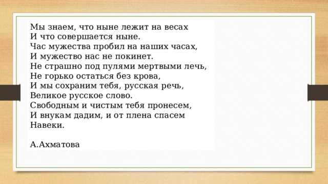 Мы знаем, что ныне лежит на весах  И что совершается ныне.  Час мужества пробил на наших часах,  И мужество нас не покинет. Не страшно под пулями мертвыми лечь,  Не горько остаться без крова,  И мы сохраним тебя, русская речь,  Великое русское слово. Свободным и чистым тебя пронесем,  И внукам дадим, и от плена спасем  Навеки.  А.Ахматова 