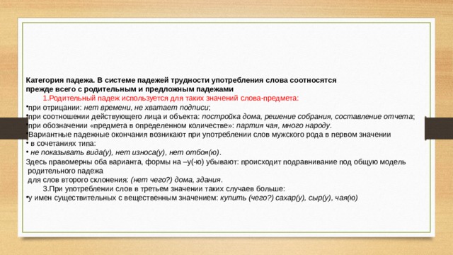 Категория падежа. В системе падежей трудности употребления слова соотносятся прежде всего с родительным и предложным падежами Родительный падеж используется для таких значений слова-предмета: Родительный падеж используется для таких значений слова-предмета: при отрицании:  нет времени, не хватает подписи ; при соотношении действующего лица и объекта:  постройка дома, решение собрания, составление отчета ; при обозначении «предмета в определенном количестве»:  партия чая, много народу . Вариантные падежные окончания возникают при употреблении слов мужского рода в первом значении  в сочетаниях типа:   не показывать вида(у), нет износа(у), нет отбоя(ю) . Здесь правомерны оба варианта, формы на –у(-ю) убывают: происходит подравнивание под общую модель  родительного падежа  для слов второго склонения:  (нет чего?) дома, здания . При употреблении слов в третьем значении таких случаев больше: При употреблении слов в третьем значении таких случаев больше: у имен существительных с вещественным значением:  купить (чего?) сахар(у), сыр(у), чая(ю) 