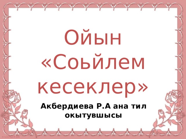 Ойын «Соьйлем кесеклер» Акбердиева Р.А ана тил окытувшысы 