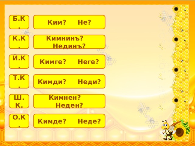 Ким? Не? Б.К. К.К. Кимнинъ? Нединъ? Й.К. Кимге? Неге? Т.К. Кимди? Неди? Ш.К. Кимнен? Неден? О.К. Кимде? Неде? 