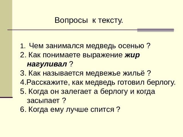  Вопросы к тексту.  Чем занимался медведь осенью ? 2. Как понимаете выражение жир нагуливал ? 3. Как называется медвежье жильё ? 4.Расскажите, как медведь готовил берлогу. 5. Когда он залегает а берлогу и когда засыпает ? 6. Когда ему лучше спится ? 