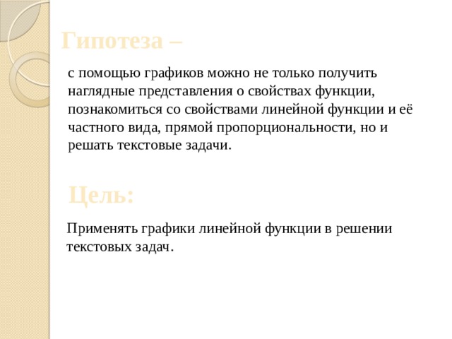 Гипотеза –   с помощью графиков можно не только получить наглядные представления о свойствах функции, познакомиться со свойствами линейной функции и её частного вида, прямой пропорциональности, но и решать текстовые задачи. Цель: Применять графики линейной функции в решении текстовых задач. 