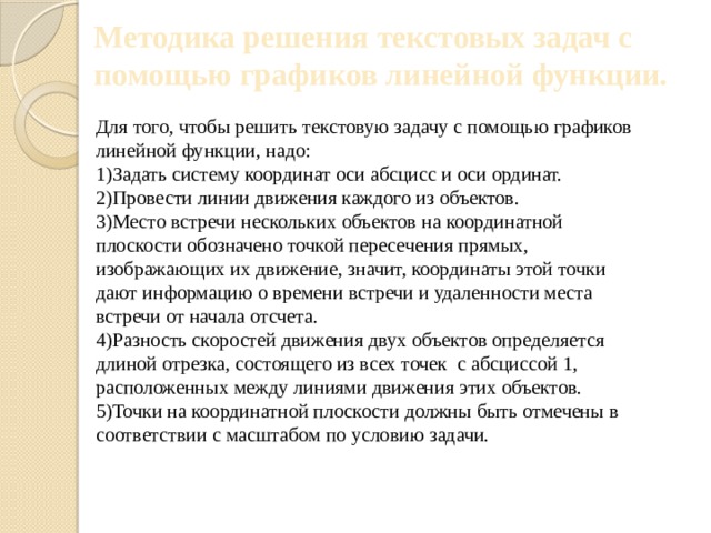 Методика решения текстовых задач с помощью графиков линейной функции. Для того, чтобы решить текстовую задачу с помощью графиков линейной функции, надо: 1)Задать систему координат оси абсцисс и оси ординат. 2)Провести линии движения каждого из объектов. 3)Место встречи нескольких объектов на координатной плоскости обозначено точкой пересечения прямых, изображающих их движение, значит, координаты этой точки дают информацию о времени встречи и удаленности места встречи от начала отсчета. 4)Разность скоростей движения двух объектов определяется длиной отрезка, состоящего из всех точек с абсциссой 1, расположенных между линиями движения этих объектов. 5)Точки на координатной плоскости должны быть отмечены в соответствии с масштабом по условию задачи. 