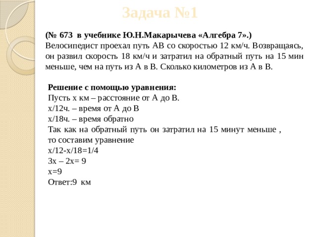 Задача №1 (№ 673 в учебнике Ю.Н.Макарычева «Алгебра 7».) Велосипедист проехал путь АВ со скоростью 12 км/ч. Возвращаясь, он развил скорость 18 км/ч и затратил на обратный путь на 15 мин меньше, чем на путь из А в В. Сколько километров из А в В. Решение с помощью уравнения: Пусть х км – расстояние от А до В. х/12ч. – время от А до В х/18ч. – время обратно Так как на обратный путь он затратил на 15 минут меньше , то составим уравнение х/12-х/18=1/4 3х – 2х= 9 x=9 Ответ:9 км 