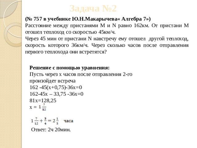 Задача №2 (№ 757 в учебнике Ю.Н.Макарычева« Алгебра 7») Расстояние между пристанями M и N равно 162км. От пристани M отошел теплоход со скоростью 45км/ч. Через 45 мин от пристани N навстречу ему отошел другой теплоход, скорость которого 36км/ч. Через сколько часов после отправления первого теплохода они встретятся? Решение с помощью уравнения: Пусть через x часов после отправления 2-го произойдет встреча 162 -45(x+0,75)-36x=0 162-45x – 33,75 -36x=0 81x=128,25 x = Ответ: 2ч 20мин. 