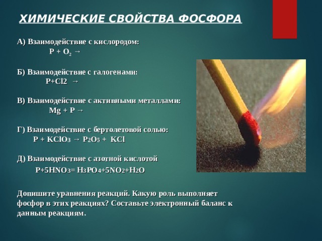 ХИМИЧЕСКИЕ СВОЙСТВА ФОСФОРА А) Взаимодействие с кислородом:   Р + О 2  →  Б) Взаимодействие с галогенами:  P+Cl2  →  В) Взаимодействие с активными металлами:   Mg + P →  Г) Взаимодействие с бертолетовой солью:  Р +  KClO 3  →  P 2 O 5 +  KCl  Д) Взаимодействие с азотной кислотой  P+5HNO 3 = H 3 PO 4 +5NO 2 +H 2 O  Допишите уравнения реакций. Какую роль выполняет фосфор в этих реакциях? Составьте электронный баланс к данным реакциям. 