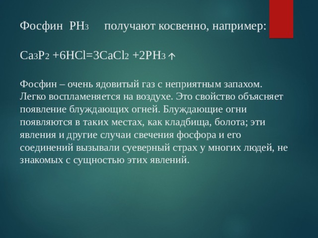 Фосфин РН 3 получают косвенно, например:   Ca 3 P 2 +6HCl=3CaCl 2 +2PH 3    Фосфин – очень ядовитый газ с неприятным запахом. Легко воспламеняется на воздухе. Это свойство объясняет появление блуждающих огней. Блуждающие огни появляются в таких местах, как кладбища, болота; эти явления и другие случаи свечения фосфора и его соединений вызывали суеверный страх у многих людей, не знакомых с сущностью этих явлений.   