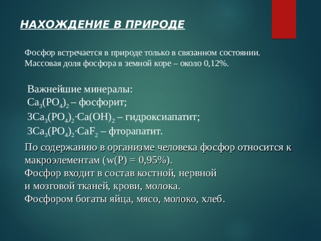 НАХОЖДЕНИЕ В ПРИРОДЕ Фосфор встречается в природе только в связанном состоянии. Массовая доля фосфора в земной коре – около 0,12%. Важнейшие минералы: С a 3 (PO 4 ) 2 – фосфорит; 3 С a 3 (PO 4 ) 2 ∙Ca(OH) 2 – гидроксиапатит; 3 С a 3 (PO 4 ) 2 ∙CaF 2 – фторапатит. По содержанию в организме человека фосфор относится к макроэлементам ( w (Р) = 0,95%). Фосфор входит в состав костной, нервной  и мозговой тканей, крови, молока. Фосфором богаты яйца, мясо, молоко, хлеб.  