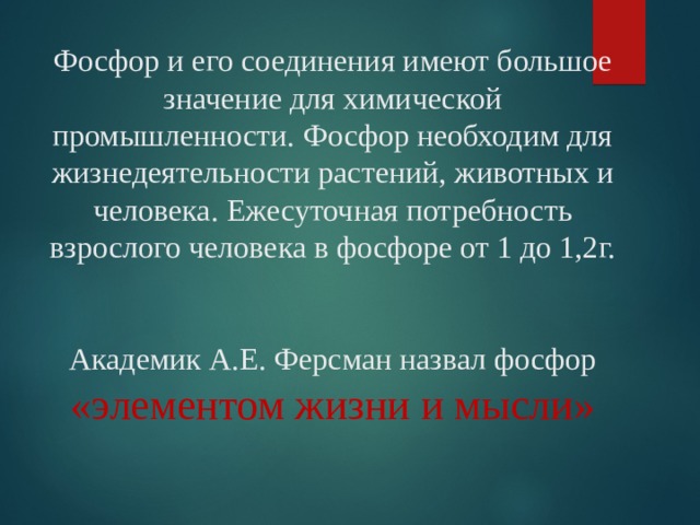 Фосфор и его соединения имеют большое значение для химической промышленности. Фосфор необходим для жизнедеятельности растений, животных и человека. Ежесуточная потребность взрослого человека в фосфоре от 1 до 1,2г.   Академик А.Е. Ферсман назвал фосфор «элементом жизни и мысли»   