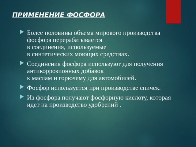 ПРИМЕНЕНИЕ ФОСФОРА Более половины объема мирового производства фосфора перерабатывается  в соединения, используемые  в синтетических моющих средствах. Соединения фосфора используют для получения антикоррозионных добавок  к маслам и горючему для автомобилей. Фосфор используется при производстве спичек. Из фосфора получают фосфорную кислоту, которая идет на производство удобрений .   