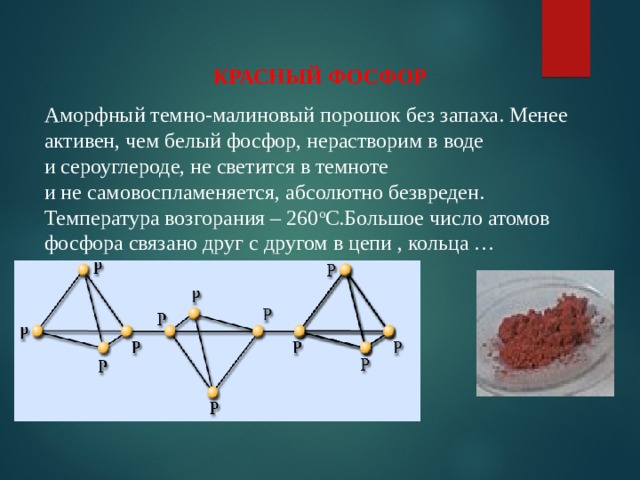КРАСНЫЙ ФОСФОР Аморфный темно-малиновый порошок без запаха. Менее активен, чем белый фосфор, нерастворим в воде  и сероуглероде, не светится в темноте  и не самовоспламеняется, абсолютно безвреден. Температура возгорания – 260 о С.Большое число атомов фосфора связано друг с другом в цепи , кольца …  