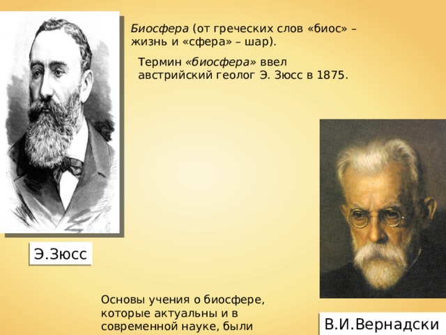 Биосфера  (от греческих слов «биос» – жизнь и «сфера» – шар). Термин «биосфера» ввел австрийский геолог Э. Зюсс в 1875. Э.Зюсс Основы учения о биосфере, которые актуальны и в современной науке, были разработаны В.И. Вернадским. В.И.Вернадский 
